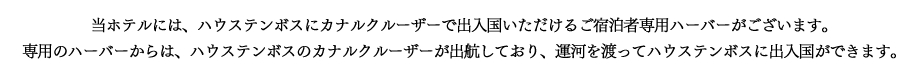 当ホテルには

、ハウステンボスにカナルクルーザーで出入国いただけるご宿泊者専用ハーバーがございます。
専用のハーバーからは、ハウステンボスのカナルクルーザーが出航しており、運河を渡ってハウステンボスに出入国ができます。