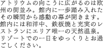 アトリウムの向こうに広がるのは欧州の街並み。館内に一歩踏み入れたその瞬間から感動の幕が開きます。館内には和洋中、鉄板焼と充実のレストランにエリア唯一の天然温泉。リゾートでの一日をゆっくりとお過ごしください。