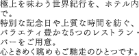 極上を味わう世界紀行を、ホテル内で。 特別な記念日や上質な時間を紡ぐ、バラエティ豊かな5つのレストラン・バーをご用意。 心ときめく眺めもご馳走のひとつです。 